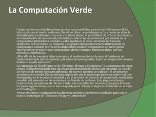 La Computación Verde
•   Computación en nube ofrece importantes oportunidades para reducir el impacto de la
    informática en el medio ambiente. Servicios tales como infraestructura como servicio, la
    virtualización y software como servicio todos tienen la posibilidad de utilizar los recursos
    de computación de manera más eficiente y reducir así las emisiones por unidad de la
    computación informática llevados a cabo mediante la nube. Al elevar las tasas de
    utilización del hardware de cómputo y alocando inteligentemente la distribución de
    computación a donde los recursos disponibles existen, computación en nube puede
    efectivamente producir mas computación desde el mismo hardware físico que los
    métodos tradicionales.
•   ¿Más allá de las ventajas inherentes para el medio ambiente de usar el hardware de
    computación más eficientemente, qué otras acciones pueden hacer la computación menos
    dañina al medio ambiente?
•   La estrategia de CloudSigma es de "Eliminar, Mitigar y Compensar". La computación sigue
    siendo fundamentalmente una actividad ambientalmente nociva, sin embargo, es una de
    las fuentes de menor impacto ambiental de nuevos puestos de trabajo y el crecimiento
    económico sostenido. El crecimiento impulsado por la tecnología tiene un papel vital que
    desempeñar en la economía mundial y en el proceso de disociar el crecimiento económico
    mundial del aumento de las emisiones de dióxido de carbono. Esta página no busca
    implementar un enfoque de 'lavado verde' a la computación en nube, si no para delinear
    los pasos significativos que se han adoptado para reducir el impacto ambiental de la nube
    de CloudSigma.
•   Hemos descrito a continuación las diversas medidas que hemos empleado para seguir
    nuestra estrategia de "Eliminar, Mitigar y Compensar":
 