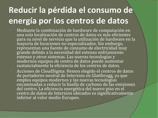 Reducir la pérdida el consumo de
energía por los centros de datos
•   Mediante la combinación de hardware de computación en
    una sola localización de centros de datos es más eficientes
    para su nivel de servicio que la utilización de hardware en la
    mayoría de locaciones no especializados. Sin embargo,
    representan una fuente de consumo de electricidad muy
    grande debido a la necesidad del extenso enfriamiento
    extenso y otros sistemas. Las nuevas tecnologías y
    modernos equipos de centro de datos puede aumentar
    sustancialmente la eficiencia de los centros de datos.
•   Acciones de CloudSigma: Hemos elegido el centros de datos
    de portadores neutral de Interxion en Glattbrugg, ya que
    emplea equipos modernos y las nuevas tecnologías
    encaminadas a reducir la huella de carbono de las emisiones
    del centro. La eficiencia energética del nuevo piso en el
    centro de datos de Interxion ubicados es significativamente
    inferior al valor medio Europeo.
 