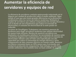 Aumentar la eficiencia de
servidores y equipos de red
•   La eficiencia de servidores continúa mejorarando reduciendo así el
    impacto por unidad de producción sobre el medio ambiente. Sigue
    siendo el caso que aún existe grandes diferencias en la eficiencia y
    rendimiento entre los varios servidores modernos. Mediante el
    empleo de servidores que utilizan componentes de energía eficiente y
    tras el diseño de una arquitectura que reduce el consumo de
    electricidad, el consumo de electricidad de la nube puede ser
    reducido.
•   Acciónes de CloudSigma: Trabajamos con nuestros asesores de
    hardware para elegir servidores modernos que utilizan electricidad
    de manera más eficiente. Muchos de nuestros servidores son
    diseñados a la medida para satisfacer las necesidades de nuestra nube
    y al hacerlo elegimos los componentes que reducirán el consumo de
    electricidad. Además cada servidor esta especificado con alta
    capacidad que reduce la intensidad de energía eléctrica y otros
    componentes de bajo consumo eléctrico en nuestra nube. Nuestros
    servidores consumen hasta un 40% menos que el promedio, por
    unidad de producción de computación. Este enfoque no sólo tiene
    sentido ambiental, sino también tiene un buen sentido de negocia.
 