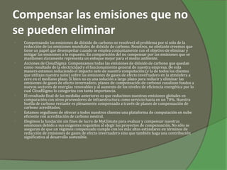 Compensar las emisiones que no
se pueden eliminar
•   Compensando las emisiones de dióxido de carbono no resolverá el problema por sí solo de la
    reducción de las emisiones mundiales de dióxido de carbono. Nosotros, no obstante creemos que
    tiene un papel que desempeñar cuando se emplea conjuntamente con el objetivo de eliminar y
    mitigar las emisiones a lo expuesto. En comparación del no compensar por las emisiones que se
    mantienen claramente representa un enfoque mejor para el medio ambiente.
•   Acciones de CloudSigma: Compensamos todas las emisiones de dióxido de carbono que quedan
    como resultado de la electricidad y el funcionamiento general de nuestra empresa. De esta
    manera estamos reduciendo el impacto neto de nuestra computación (y la de todos los clientes
    que utilizan nuestra nube) sobre las emisiones de gases de efecto invernadero en la atmósfera a
    cero en el mediano plazo. Si bien no es una solución a largo plazo para reducir y eliminar las
    emisiones de gases de efecto invernadero, planes de compensación de carbono canalizan fondos a
    nuevos sectores de energías renovables y al aumento de los niveles de eficiencia energética por lo
    cual CloudSigma lo categoriza con tanta importancia.
•   El resultado final de las medidas anteriores es que reducimos nuestras emisiones globales en
    comparación con otros proveedores de infraestructura como servicio hasta en un 70%. Nuestra
    huella de carbono restante es plenamente compensado a través de planes de compensación de
    carbono acreditados.
•   Estamos orgullosos de ofrecer a todos nuestros clientes una plataforma de computación en nube
    eficiente con acreditación de carbono neutral.
•   Elegimos la fundación sin fines de lucro de MyClimate para evaluar y compensar nuestras
    emisiones debido a sus exigentes requisitos al elegir los proyectos de compensación. No sólo se
    aseguran de que un régimen compensado cumple con los más altos estándares en términos de
    reducción de emisiones de gases de efecto invernadero sino que también haga una contribución
    significativa al desarrollo sostenible.
 