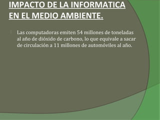 IMPACTO DE LA INFORMATICA
EN EL MEDIO AMBIENTE.
   Las computadoras emiten 54 millones de toneladas
    al año de dióxido de carbono, lo que equivale a sacar
    de circulación a 11 millones de automóviles al año.
 