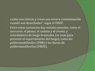    cuales son tóxicas y crean una severa contaminación
    cuando son desechadas", sigue el UNEP.
   Entre estas sustancias hay metales pesados, como el
    mercurio, el plomo, el cadmio y el cromo; y
    retardadores de fuego bromados (se usan para
    prevenir el esparcimiento del fuego), como los
    polibromobifenilos (PBB) y los éteres de
    polibromodifenilos (PBDE).
 