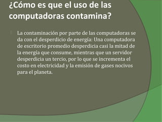 ¿Cómo es que el uso de las
computadoras contamina?
   La contaminación por parte de las computadoras se
    da con el desperdicio de energía: Una computadora
    de escritorio promedio desperdicia casi la mitad de
    la energía que consume, mientras que un servidor
    desperdicia un tercio, por lo que se incrementa el
    costo en electricidad y la emisión de gases nocivos
    para el planeta.
 