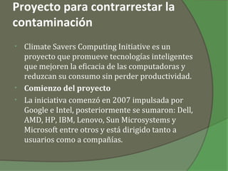 Proyecto para contrarrestar la
contaminación
• Climate Savers Computing Initiative es un
  proyecto que promueve tecnologías inteligentes
  que mejoren la eficacia de las computadoras y
  reduzcan su consumo sin perder productividad.
• Comienzo del proyecto
• La iniciativa comenzó en 2007 impulsada por
  Google e Intel, posteriormente se sumaron: Dell,
  AMD, HP, IBM, Lenovo, Sun Microsystems y
  Microsoft entre otros y está dirigido tanto a
  usuarios como a compañías.
 