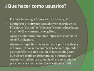 ¿Que hacer como usuarios?

•   Preferir tecnología “ahorradora de energía”.
•   Configurar el software para ahorrar energía en su
    PC (modo “dormir” o “hibernar”), esto reduce hasta
    en un 60% el consumo energético.
•   Apagar el monitor, modem e impresora cuando no
    se esté utilizando.
•   Algunas compañías tienen software para verificar y
    optimizar el consumo energético de la computadora
    y sus periféricos, una opción es localcooling.com,
    que ofrece gratis un programa que permite un
    consumo inteligente y además ofrece un contador
    para conocer cuanta energía se está ahorrando.
 
