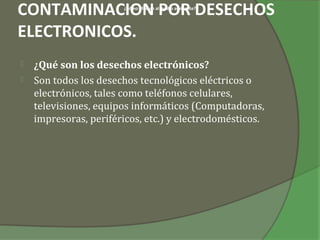CONTAMINACION POR DESECHOS
                       ¿Cómo afectan al medio ambiente?




ELECTRONICOS.
   ¿Qué son los desechos electrónicos?
   Son todos los desechos tecnológicos eléctricos o
    electrónicos, tales como teléfonos celulares,
    televisiones, equipos informáticos (Computadoras,
    impresoras, periféricos, etc.) y electrodomésticos.
 
