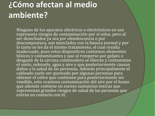 ¿Cómo afectan al medio
ambiente?
•   Ninguno de los aparatos eléctricos o electrónicos en uso
    representa riesgos de contaminación por si solos, pero al
    ser desechados ya sea por obsolescencia o por
    descompostura, son mezclados con la basura normal y por
    lo tanto se les da el mismo tratamiento, el cual resulta
    inadecuado, pues estos dispositivos contienen elementos
    tóxicos y contaminantes y que al romperse por golpes o
    desgaste de la carcasa contenedora se liberan y contaminan
    el suelo, subsuelo, agua y aire y que posteriormente causan
    daños a la salud de las personas. Además principalmente el
    cableado suele ser quemado por algunas personas para
    obtener el cobre que contienen para posteriormente ser
    vendido, esto ocasiona contaminación del aire por el humo
    que además contiene en exceso sustancias toxicas que
    representan grandes riesgos de salud de las personas que
    entran en contacto con él.
 