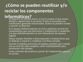 ¿Cómo se pueden reutilizar y/o
reciclar los componentes
informáticos?nuevo, si ya no ocupas el que tenías,
 • Al adquirir un equipo
    dónalo a alguien que lo necesite. Si aún se encuentra en
    condiciones generales funcionales, incluso la puedes vender
    y sacarle un dinerito.
•   Si el equipo definitivamente no sirve, podemos sacarle los
    componentes que aun funcionen y reutilizarlos o venderlos
    y lo que definitivamente no sirve desecharlo de manera
    segura.
•   Donar equipo obsoleto o descompuesto a instituciones que
    se dedican a reparar y reutilizar con fines sociales.
•   Sacarle el máximo provecho al equipo, permitir que cumpla
    con su ciclo de vida completo, estar actualizándolo para
    maximizar este tiempo.
•   Crear artículos decorativos a partir de componentes que ya
    no sirvan.
 