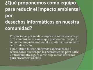 ¿Qué proponemos como equipo
para reducir el impacto ambiental
por
desechos informáticos en nuestra
comunidad?
    Promocionar por medios impresos, redes sociales y
    otros medios las acciones que pueden realizar para
    reducir el impacto ambiental e invitar a usar nuestro
    centro de acopio.
•   Y por ultimo buscar empresas especializadas o
    recicladoras que tengan las herramientas para darle
    un tratamiento seguro o reciclaje a esos desechos
    para enviárselos a ellos.
 