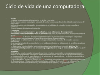 Ciclo de vida de una computadora.
•   Diseño
    El tiempo promedio de diseño de una PC es de dos a tres años.
    No hay asesoramiento toxicológico adecuado de las herramientas y el material utilizado en el proceso de
    fabricación.
    Los ingenieros no son ni evaluados ni premiados en su habilidad de entender los nuevos peligros
    sanitarios.
    El mejoramiento del diseño es la solución.
•   Producción
    En estudios recientes, las mujeres que trabajaban en la fabricación de componentes
    semiconductores tienen el 40% más de abortos que el resto de los trabajadores no vínculos con estas
    tareas.
    En Silicon Valley 24 de cada 29 empresas están en la lista de prioridades nacionales para limpieza de
    aceites y aguas contaminas en el proceso de producción de altas tecnologías.
    El agua usada en la fabricación de altas tecnologías esta entre las mas altas de todos los sectores
    industriales.
    En la manufacturación de semiconductores en los Estados Unidos, se utilizan más de un billón de galones
    de agua cada año.
    La repercusión ambiental de los semiconductores excede su tamaño tan reducido, 1067 Gr. de
    combustible fósil y químicos son necesarios para producir un chip de memoria DRAM de 2 Gr. (630
    por el peso)
•   Desechos
    El 70% de los metales pesados incluyendo mercurio y cadmio encontrados en los campos vienen del
    desecho de equipamientos electrónicos. Se ha encontrado plomo filtrado en las capas subterráneas que
    ha contaminado la ropa de los trabajadores de la mayoría de los vertederos, y ha hecho su camino hacia
    las casas y el agua que se utiliza para beber.
    Cuando se quema o incinera la cubierta de PVC, los metales pesados son liberados como una combinación
    de dioxinas, toxicas y furanos, los químicos de la capa antiflama de bromo (BFR) se utilizan en la
    fabricación de artefactos electrónicos y pueden filtrarse en la tierra y el agua subterránea.
 