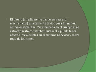    El plomo (ampliamente usado en aparatos
    electrónicos) es altamente tóxico para humanos,
    animales y plantas. "Se almacena en el cuerpo si se
    está expuesto constantemente a él y puede tener
    efectos irreversibles en el sistema nervioso", sobre
    todo de los niños.
 