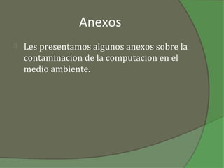 Anexos
   Les presentamos algunos anexos sobre la
    contaminacion de la computacion en el
    medio ambiente.
 