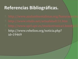 Referencias Bibliográficas.
 http://www.azulambientalistas.org/basuraelectro
 http://www.vitalis.net/actualidad131.htm
 http://www.sprl.upv.es/mselectronica1.htm#p11
 http://www.rebelion.org/noticia.php?
  id=19469
 