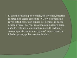    El cadmio (usado, por ejemplo, en switches, baterías
    recargables, viejos cables de PVC y viejos tubos de
    rayos catódicos), "con el paso del tiempo, se puede
    acumular en el cuerpo, una exposición a largo plazo
    daña los riñones y la estructura ósea. El cadmio y
    sus compuestos son cancerígenos", sobre todo si se
    inhalan gases y polvos contaminados
 