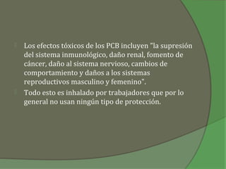    Los efectos tóxicos de los PCB incluyen "la supresión
    del sistema inmunológico, daño renal, fomento de
    cáncer, daño al sistema nervioso, cambios de
    comportamiento y daños a los sistemas
    reproductivos masculino y femenino".
   Todo esto es inhalado por trabajadores que por lo
    general no usan ningún tipo de protección.
 