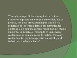 "Tanto los desperdicios y los químicos dañinos
usados en el procesamiento son manejados, por lo
general, con poca preocupación por la salud y la
seguridad de los trabajadores o las comunidades
aledañas, y sin ninguna consideración hacia el medio
ambiente. En general, el resultado es una severa
contaminación con una gama de metales tóxicos y
contaminantes orgánicos persistentes del lugar de
trabajo y el medio ambiente".
 