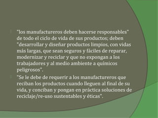    "los manufactureros deben hacerse responsables"
    de todo el ciclo de vida de sus productos; deben
    "desarrollar y diseñar productos limpios, con vidas
    más largas, que sean seguros y fáciles de reparar,
    modernizar y reciclar y que no expongan a los
    trabajadores y al medio ambiente a químicos
    peligrosos".
   "Se le debe de requerir a los manufactureros que
    reciban los productos cuando lleguen al final de su
    vida, y conciban y pongan en práctica soluciones de
    reciclaje/re-uso sustentables y éticas".
 