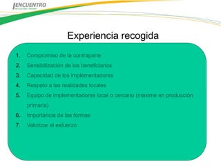 Experiencia recogida
1.   Compromiso de la contraparte
2.   Sensibilización de los beneficiarios
3.   Capacidad de los implementadores
4.   Respeto a las realidades locales
5.   Equipo de implementadores local o cercano (máxime en producción
     primaria)
6.   Importancia de las formas
7.   Valorizar el esfuerzo
 