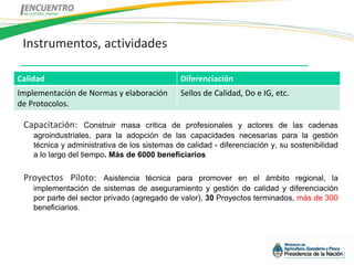 Instrumentos, actividades

Calidad                                       Diferenciación
Implementación de Normas y elaboración        Sellos de Calidad, Do e IG, etc.
de Protocolos.

 Capacitación:       Construir masa critica de profesionales y actores de las cadenas
    agroindustriales, para la adopción de las capacidades necesarias para la gestión
    técnica y administrativa de los sistemas de calidad - diferenciación y, su sostenibilidad
    a lo largo del tiempo. Más de 6000 beneficiarios

 Proyectos Piloto:       Asistencia técnica para promover en el ámbito regional, la
    implementación de sistemas de aseguramiento y gestión de calidad y diferenciación
    por parte del sector privado (agregado de valor). 30 Proyectos terminados, más de 300
    beneficiarios.
 