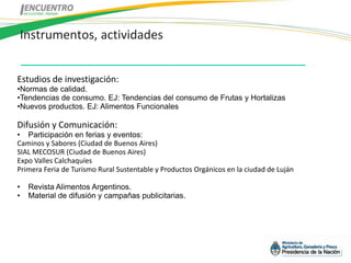 Instrumentos, actividades


Estudios de investigación:
•Normas de calidad.
•Tendencias de consumo. EJ: Tendencias del consumo de Frutas y Hortalizas
•Nuevos productos. EJ: Alimentos Funcionales

Difusión y Comunicación:
• Participación en ferias y eventos:
Caminos y Sabores (Ciudad de Buenos Aires)
SIAL MECOSUR (Ciudad de Buenos Aires)
Expo Valles Calchaquíes
Primera Feria de Turismo Rural Sustentable y Productos Orgánicos en la ciudad de Luján

•   Revista Alimentos Argentinos.
•   Material de difusión y campañas publicitarias.
 