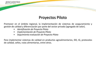 Proyectos Piloto
Promover en el ámbito regional, la implementación de sistemas de aseguramiento y
gestión de calidad y diferenciación por parte del sector privado (agregado de valor).
          • Identificación de Proyecto Piloto
          • Implementación de Proyecto Piloto
          • Seguimiento evaluación de Proyecto Piloto

Para implementar sistemas de calidad en productos agroalimentarios, DO, IG, protocolos
de calidad, sellos, rutas alimentarias, entre otros.
 