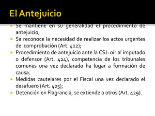  Se mantiene en su generalidad el procedimiento de
antejuicio;
 Se reconoce la necesidad de realizar los actos urgentes
de comprobación (Art. 422);
 Procedimiento de antejuicio ante la CSJ: oír al imputado
o defensor (Art. 424), competencia de los tribunales
comunes una vez declarado ha lugar a formación de
causa.
 Medidas cautelares por el Fiscal una vez declarado el
desafuero (Art. 425);
 Detención en Flagrancia, se extiende a otros (Art. 429).
 