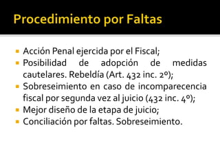  Acción Penal ejercida por el Fiscal;
 Posibilidad de adopción de medidas
cautelares. Rebeldía (Art. 432 inc. 2º);
 Sobreseimiento en caso de incomparecencia
fiscal por segunda vez al juicio (432 inc. 4º);
 Mejor diseño de la etapa de juicio;
 Conciliación por faltas. Sobreseimiento.
 