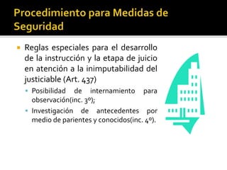  Reglas especiales para el desarrollo
de la instrucción y la etapa de juicio
en atención a la inimputabilidad del
justiciable (Art. 437)
 Posibilidad de internamiento para
observación(inc. 3º);
 Investigación de antecedentes por
medio de parientes y conocidos(inc. 4º).
 