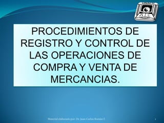 PROCEDIMIENTOS DE
REGISTRO Y CONTROL DE
 LAS OPERACIONES DE
  COMPRA Y VENTA DE
     MERCANCIAS.


    Material elaborado por: Dr. Juan Carlos Román F.   1
 