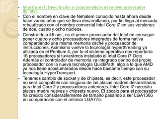 Intel Core i7: Descripción y características del nuevo procesador de Intel.Con el nombre en clave de Nehalem conocido hasta ahora desde hace varios años que se lleva desarrollando, por fin llega al mercado rebautizado con el nombre comercial Intel Core i7 en sus versiones de dos, cuatro y ocho núcleos.Construído a 45 nm., es el primer procesador del Intel en conseguir poner cuatro y ocho procesadores integrados de forma nativa compartiendo una misma memoria caché y procesador de instrucciones. Asímismo vuelve la tecnología hyperthreading ya utlizada en el Pentium 4, por lo el sistema operativo nos reportaría 16 procesadores si tuvierámos instalado el Intel Core i7 Octo. Además el controlador de memoria va integrado dentro del propio procesador con la nueva tecnología QuickPath, algo a lo que AMD ya nos tiene acostumbrados desde hace bastante tiempo con su tecnología HyperTransport.Tenemos cambio de socket y de chipsets, es decir, este procesador no será compatible con ninguna de las placas madres desarrolladas para Intel Core 2 y procesadores anteriores. Intel Core i7 necesita placas madre nuevas y chipsets nuevo. El zócalo para el procesador ha crecido considerablemente de tamaño pasando a ser LGA1366 en comparación con el anterior LGA775.