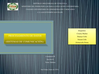 REPÚBLICA BOLIVARIANA DE VENEZUELA.
MINISTERIO DEL PODER POPULAR PARA LA EDUCACIÓN UNIVERSITARIA.
COLEGIO UNIVERSITARIO DE ADMINISTRACIÓN Y MERCADEO
C.U.A.M EXTENSIÓN SAN FELIPE.

Integrantes:
Crisairy Medina

PROCESAMIENTO DE DATOS

Diannys Cobis
Narumi Calle

«SISTEMAS DE COMUNICACIÓN»

Zoimervelix Porras

Contaduría III
Sección 01
Turno: Mañana

San Felipe, Enero de 2014.

 