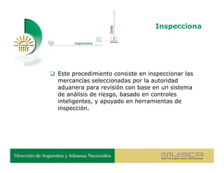 Inspecciona




                      DIAN
        inspecciona




 Este procedimiento consiste en inspeccionar las
  mercancías seleccionadas por la autoridad
  aduanera para revisión con base en un sistema
  de análisis de riesgo, basado en controles
  inteligentes, y apoyado en herramientas de
  inspección.
 