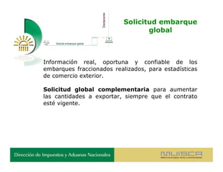 Declarante
                                            Solicitud embarque
                                                   global
    Solicita embarque global




Información real, oportuna y confiable de los
embarques fraccionados realizados, para estadísticas
de comercio exterior.

Solicitud global complementaria para aumentar
las cantidades a exportar, siempre que el contrato
esté vigente.
 