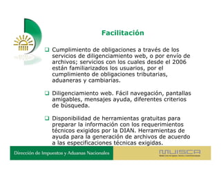 Facilitación

 Cumplimiento de obligaciones a través de los
  servicios de diligenciamiento web, o por envío de
  archivos; servicios con los cuales desde el 2006
  están familiarizados los usuarios, por el
  cumplimiento de obligaciones tributarias,
  aduaneras y cambiarias.

 Diligenciamiento web. Fácil navegación, pantallas
  amigables, mensajes ayuda, diferentes criterios
  de búsqueda.

 Disponibilidad de herramientas gratuitas para
  preparar la información con los requerimientos
  técnicos exigidos por la DIAN. Herramientas de
  ayuda para la generación de archivos de acuerdo
  a las especificaciones técnicas exigidas.
 
