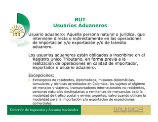 RUT
               Usuarios Aduaneros
Usuario aduanero: Aquella persona natural o jurídica, que
  interviene directa o indirectamente en las operaciones
  de importación y/o exportación y/o de tránsito
  aduanero.

Los usuarios aduaneros están obligados a inscribirse en el
  Registro Único Tributario, en forma previa a la
  realización de operaciones en calidad de importador,
  exportador o usuario aduanero.
Excepciones:
• Extranjeros no residentes, diplomáticos, misiones diplomáticas,
  consulares y técnicas acreditadas en Colombia, los sujetos al régimen
  de menajes y viajeros, transportadores internacionales no residentes,
  personas naturales destinatarias o remitentes de mercancías bajo la
  modalidad de tráfico postal y envíos urgentes, salvo cuando utilicen la
  modalidad para la importación y/o exportación de expediciones
  comerciales.
 