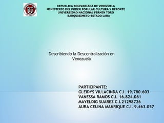 REPUBLICA BOLIVARIANA DE VENEZUELA MINISTERIO DEL PODER POPULAR CULTURA Y DEPORTE UNIVERSIDAD NACIONAL FERMIN TORO BARQUISIMETO-ESTADO LARA PARTICIPANTE: GLEIDYS VILLACINDA C.I. 19.780.603 VANESSA RAMOS C.I. 16.824.061 MAYELDIG SUAREZ C.I.21298726 AURA CELINA MANRIQUE C.I. 9.463.057 Describiendo la Descentralización en Venezuela 
