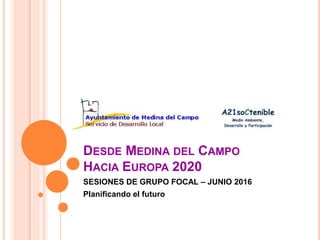 DESDE MEDINA DEL CAMPO
HACIA EUROPA 2020
SESIONES DE GRUPO FOCAL – JUNIO 2016
Planificando el futuro
 