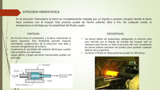EXTRUSION HIDROSTATICA
En la extrusión hidrostática la barra es completamente rodeada por un líquido a presión, excepto donde la barra
hace contacto con el troquel. Este proceso puede ser hecho caliente, tibio o frío. De cualquier modo, la
temperatura es limitada por la estabilidad del fluido usado.
VENTAJAS
• No fricción entre el contenedor y la barra, reduciendo la
fuerza requerida. Esta finalmente permite mayores
velocidades, proporciones de la reducción más altas y
menores temperaturas de la barra.
• Usualmente la ductilidad del material disminuye cuando
altas presiones son aplicadas.
• Largas barras y largas secciones transversales pueden ser
extruidas.
DESVENTAJAS
• Las barras deben ser preparadas, adelgazado un extremo para
que coincida con el ángulo de entrada del troquel. esto es
necesario para formar un sello al principio del ciclo. Usualmente
las barras enteras necesitan ser pulidas para quitarles cualquier
defecto de la superficie.
• Contener el fluido en altas presiones puede ser dificultoso.
 