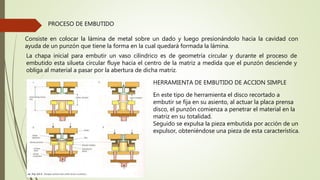 PROCESO DE EMBUTIDO
Consiste en colocar la lámina de metal sobre un dado y luego presionándolo hacia la cavidad con
ayuda de un punzón que tiene la forma en la cual quedará formada la lámina.
La chapa inicial para embutir un vaso cilíndrico es de geometría circular y durante el proceso de
embutido esta silueta circular fluye hacia el centro de la matriz a medida que el punzón desciende y
obliga al material a pasar por la abertura de dicha matriz.
HERRAMIENTA DE EMBUTIDO DE ACCION SIMPLE
En este tipo de herramienta el disco recortado a
embutir se fija en su asiento, al actuar la placa prensa
disco, el punzón comienza a penetrar el material en la
matriz en su totalidad.
Seguido se expulsa la pieza embutida por acción de un
expulsor, obteniéndose una pieza de esta característica.
 