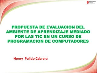 PROPUESTA DE EVALUACION DEL
AMBIENTE DE APRENDIZAJE MEDIADO
   POR LAS TIC EN UN CURSO DE
PROGRAMACION DE COMPUTADORES



  Henry Pulido Cabrera
 