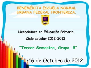 Licenciatura en Educación Primaria.

    Ciclo escolar 2012-2013

“Tercer Semestre, Grupo B”


      16 de Octubre de 2012
 