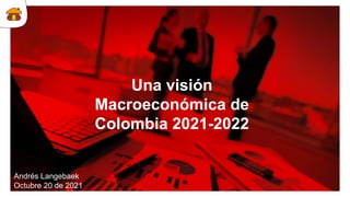 Una visión
Macroeconómica de
Colombia 2021-2022
Andrés Langebaek
Octubre 20 de 2021
 