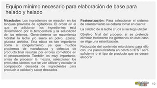 Equipo mínimo necesario para elaboración de base para
helado y helado
Mezclador: Los ingredientes se mezclan en los
tanques provistos de agitadores. El orden en el
que se adicionan los ingredientes está
determinado por la temperatura y la solubilidad
de los mismos. Generalmente se recomienda
hidratar la leche y/o suero en polvo, azúcar,
glucosa anhidra. Esta etapa es tan importante
como el congelamiento, ya que muchos
problemas de manufactura y defectos de
producto final resultan por errores cometidos en
el procesamiento También es muy importante,
antes de procesar la mezcla, seleccionar los
productos lácteos que se van utilizar y calcular la
composición deseada de ingredientes para
producir la calidad y sabor deseados
Pasteurización: Para seleccionar el sistema
de calentamiento se deberá tomar en cuenta:
La calidad de la leche cruda si se llega utilizar
Objetivo final del proceso, si se pretende
eliminar totalmente los gérmenes en este caso
se elige una esterilización.
Reducción del contenido microbiano para ello
con una pasteurizadora en batch o HTST será
suficiente o el tipo de producto que se desea
elaborar
10
 