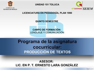 SEIEM
UNIDAD 151 TOLUCA
LICENCIATURA EN PEDAGOGÍA, PLAN 1990
QUINTO SEMESTRE
CAMPO DE FORMACIÓN:
LENGUAJE Y COMUNICACIÓN
Programa de la asignatura
cocurricular:
PRODUCCIÓN DE TEXTOS
ASESOR:
LIC. EN P. T. ERNESTO LARA GONZÁLEZ
 