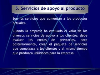 5. Servicios de apoyo al producto
Son los servicios que aumentan a los productos
actuales.
Cuando la empresa ha evaluado el valor de los
diversos servicios de apoyo a los clientes, debe
evaluar los costos de prestarlos, para
posteriormente, crear el paquete de servicios
que complazca a los clientes y al mismo tiempo
que produzca utilidades para la empresa.
 
