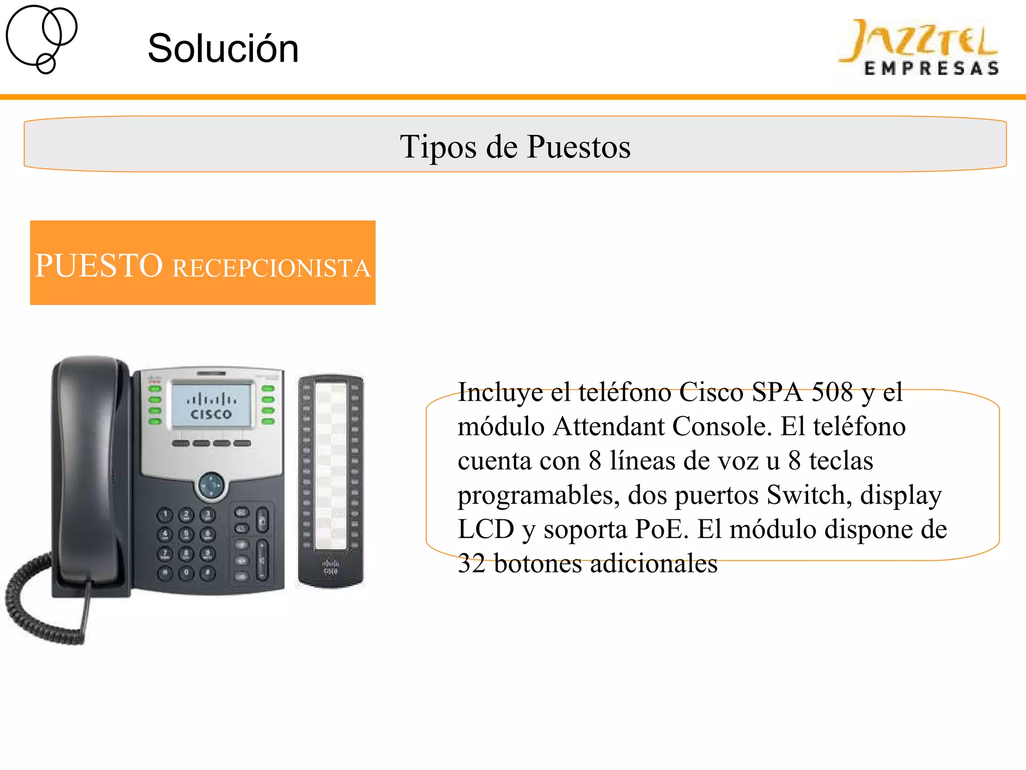 Solución Tipos de Puestos PUESTO  RECEPCIONISTA Incluye el teléfono Cisco SPA 508 y el módulo Attendant Console. El teléfono cuenta con 8 líneas de voz u 8 teclas programables, dos puertos Switch, display LCD y soporta PoE. El módulo dispone de 32 botones adicionales 