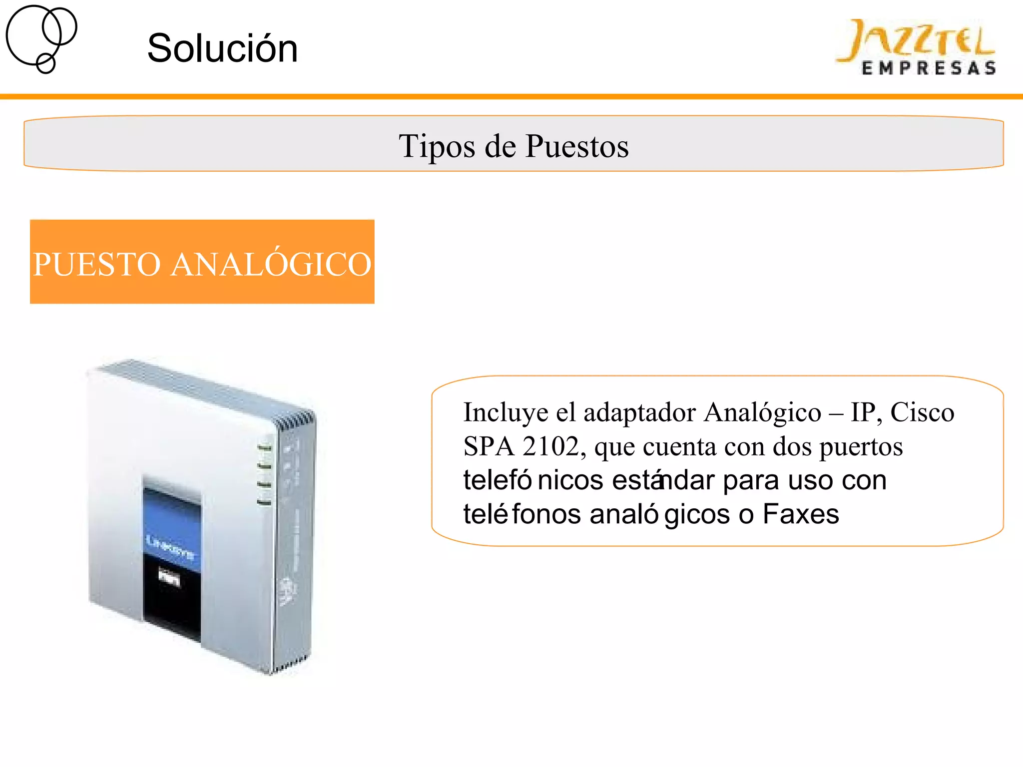 Solución Tipos de Puestos PUESTO ANALÓGICO Incluye el adaptador Analógico – IP, Cisco SPA 2102, que cuenta con dos puertos Dos  telefónicos estándar para uso con teléfonos analógicos o Faxes 