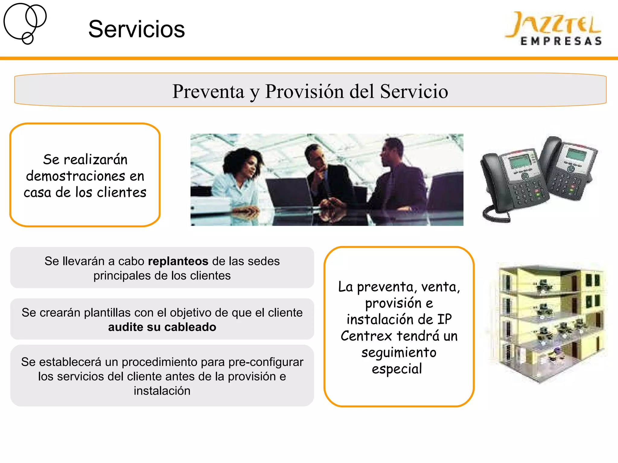 Servicios Preventa y Provisión del Servicio La preventa, venta, provisión e instalación de IP Centrex tendrá un seguimiento especial  Se llevarán a cabo  replanteos  de las sedes principales de los clientes Se crearán plantillas con el objetivo de que el cliente  audite su cableado Se establecerá un procedimiento para pre-configurar los servicios del cliente antes de la provisión e instalación Se realizarán demostraciones en casa de los clientes  