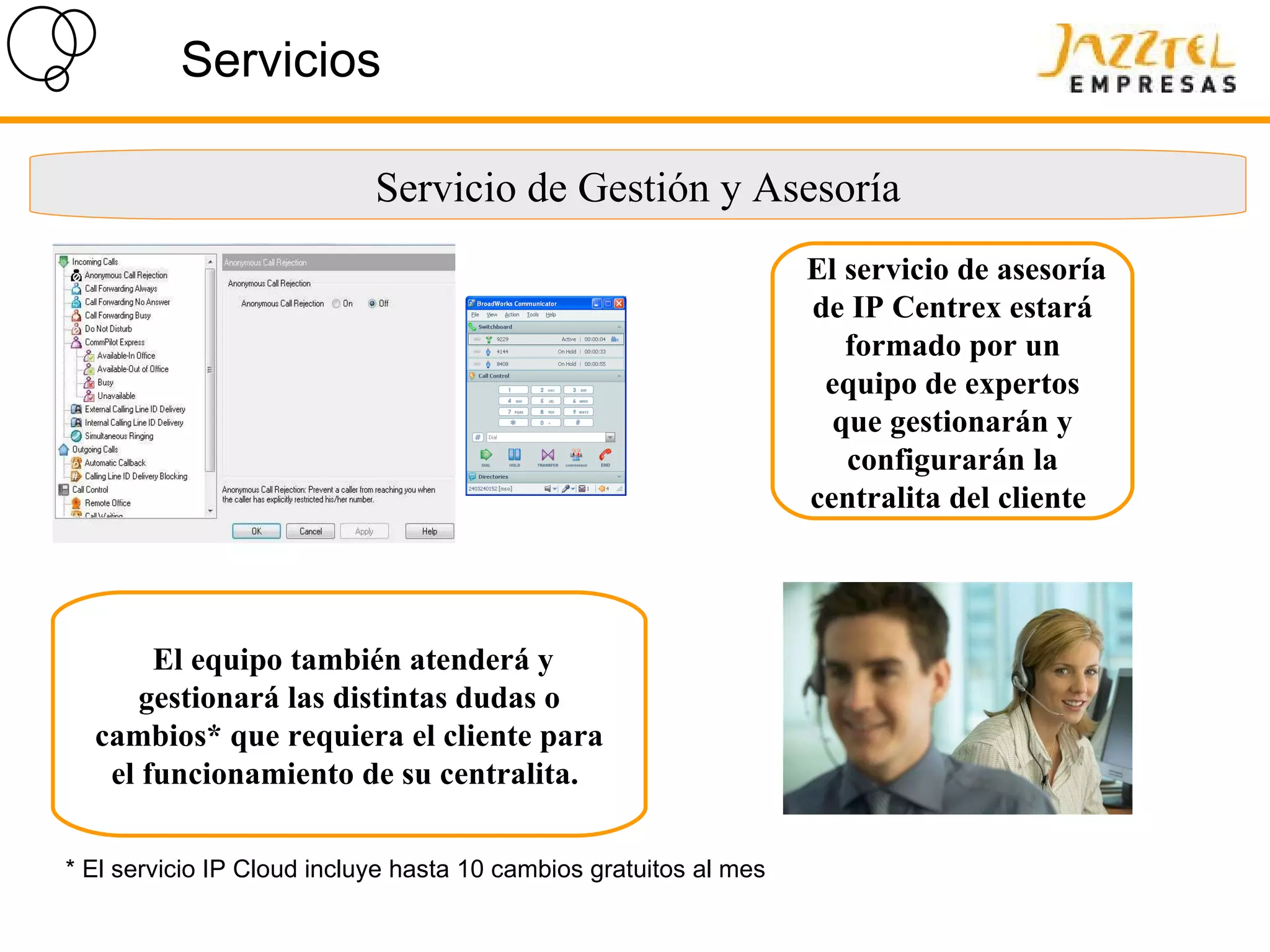 Servicios El servicio de asesoría de IP Centrex estará formado por un equipo de expertos que gestionarán y configurarán la centralita del cliente   El equipo también atenderá y gestionará las distintas dudas o cambios* que requiera el cliente para el funcionamiento de su centralita.   * El servicio IP Cloud incluye hasta 10 cambios gratuitos al mes Servicio de Gestión y Asesoría 