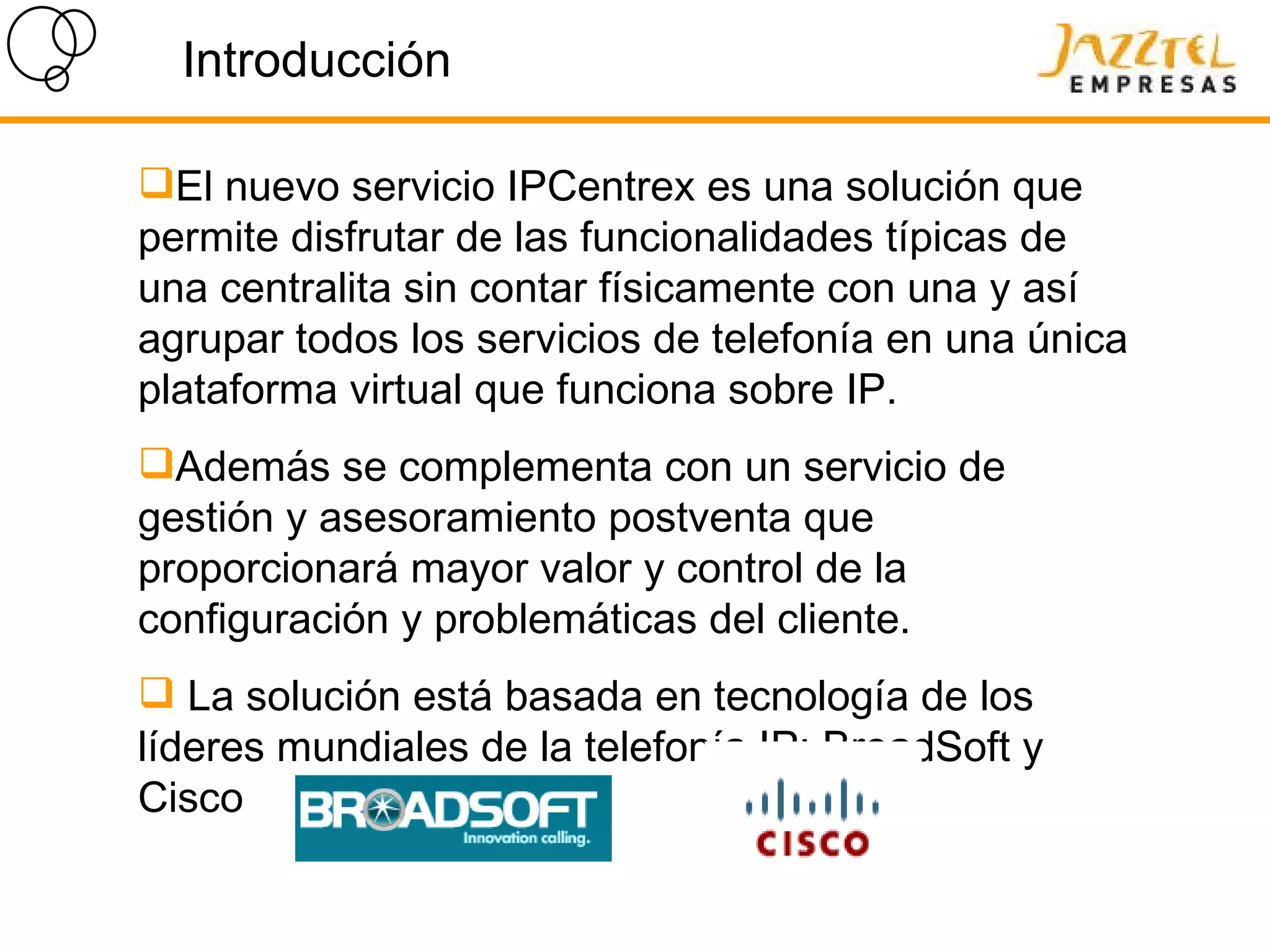 Introducción El nuevo servicio IPCentrex es una solución que permite disfrutar de las funcionalidades típicas de una centralita sin contar físicamente con una y así agrupar todos los servicios de telefonía en una única plataforma virtual que funciona sobre IP .  Además  se complementa con un servicio de gestión y asesoramiento postventa que  proporcionará mayor valor y control de la configuración y problemáticas del cliente. La solución está basada en tecnología de los líderes mundiales de la telefonía IP: BroadSoft y Cisco  